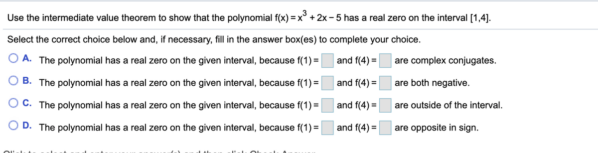 Use the intermediate value theorem to show that the polynomial f(x) =
3
x° + 2x - 5 has a real zero on the interval [1,4].
Select the correct choice below and, if necessary, fill in the answer box(es) to complete your choice.
O A. The polynomial has a real zero on the given interval, because f(1) =
and f(4) =
are complex conjugates.
B. The polynomial has a real zero on the given interval, because f(1) =
and f(4) =
are both negative.
O C. The polynomial has a real zero on the given interval, because f(1) =
and f(4) =
are outside of the interval.
O D. The polynomial has a real zero on the given interval, because f(1) =
and f(4) =
are opposite in sign.
