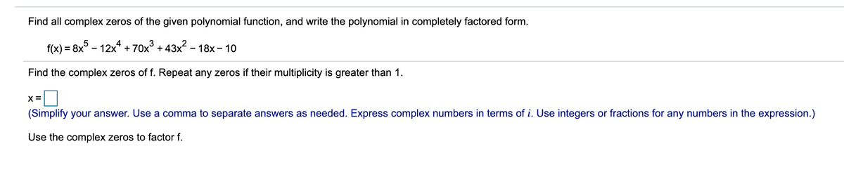 Find all complex zeros of the given polynomial function, and write the polynomial in completely factored form.
f(x) = 8x° - 12x* + 70x° + 43x - 18x – 10
Find the complex zeros of f. Repeat any zeros if their multiplicity is greater than 1.
X =
(Simplify your answer. Use a comma to separate answers as needed. Express complex numbers in terms of i. Use integers or fractions for any numbers in the expression.)
Use the complex zeros to factor f.
