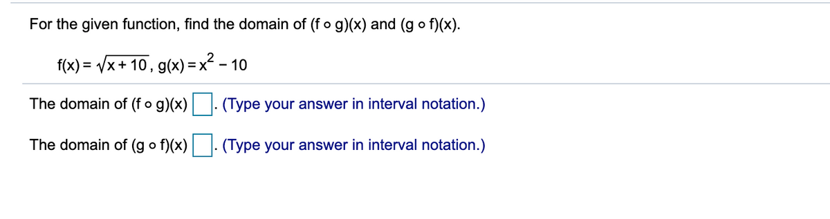 For the given function, find the domain of (fo g)(x) and (g o f)(x).
f(x) = /x+ 10, g(x) = x² – 10
The domain of (f o g)(x)
(Type your answer in interval notation.)
The domain of (g o f)(x)
(Type your answer in interval notation.)
