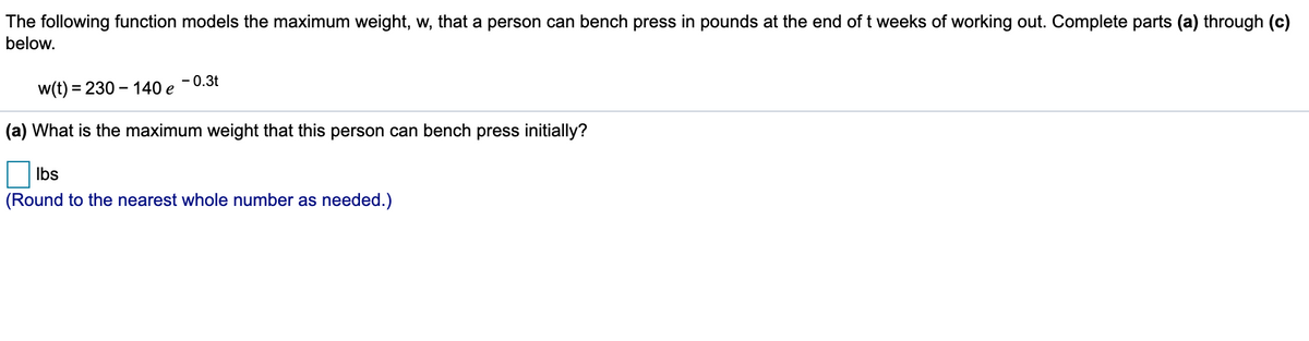 The following function models the maximum weight, w, that a person can bench press in pounds at the end of t weeks of working out. Complete parts (a) through (c)
below.
- 0.3t
w(t) = 230 – 140 e
(a) What is the maximum weight that this person can bench press initially?
Ibs
(Round to the nearest whole number as needed.)
