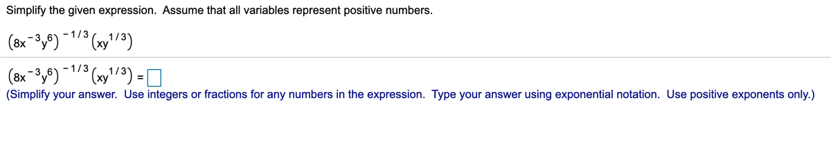 Simplify the given expression. Assume that all variables represent positive numbers.
- 1/3
(8x -3y8)
- 1/3
(8x 3,)
(xy'/³) =
(Simplify your answer. Use integers or fractions for any numbers in the expression. Type your answer using exponential notation. Use positive exponents only.)
