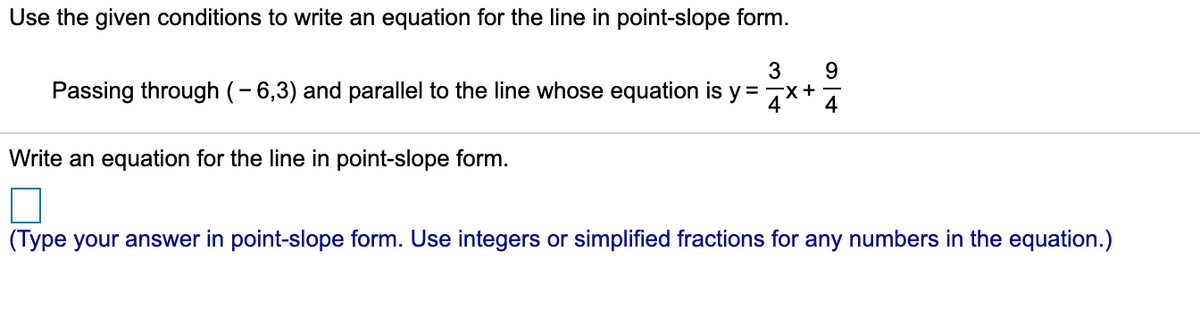 Use the given conditions to write an equation for the line in point-slope form.
Passing through (- 6,3) and parallel to the line whose equation is y =7x+
4
Write an equation for the line in point-slope form.
(Type your answer in point-slope form. Use integers or simplified fractions for any numbers in the equation.)
