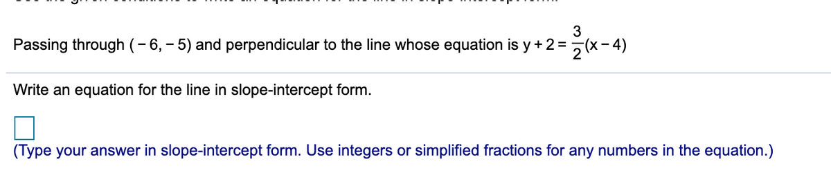 Passing through (-6, – 5) and perpendicular to the line whose equation is y + 2 =5(x- 4)
Write an equation for the line in slope-intercept form.
(Type your answer in slope-intercept form. Use integers or simplified fractions for any numbers in the equation.)
