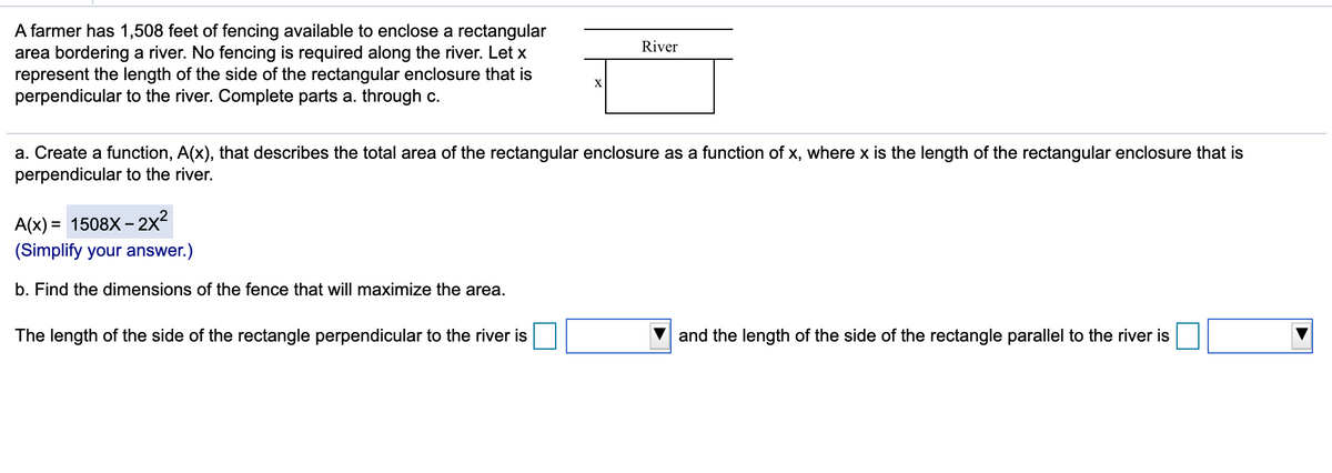 A farmer has 1,508 feet of fencing available to enclose a rectangular
area bordering a river. No fencing is required along the river. Let x
represent the length of the side of the rectangular enclosure that is
perpendicular to the river. Complete parts a. through c.
River
a. Create a function, A(x), that describes the total area of the rectangular enclosure as a function of x, where x is the length of the rectangular enclosure that is
perpendicular to the river.
A(x) = 1508X – 2x²
(Simplify your answer.)
b. Find the dimensions of the fence that will maximize the area.
The length of the side of the rectangle perpendicular to the river is
and the length of the side of the rectangle parallel to the river is
