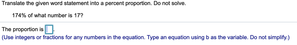 Translate the given word statement into a percent proportion. Do not solve.
174% of what number is 17?
The proportion is || |.
(Use integers or fractions for any numbers in the equation. Type an equation using b as the variable. Do not simplify.)
