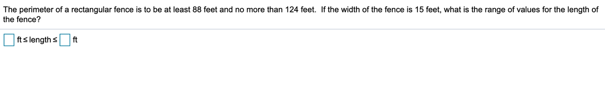 The perimeter of a rectangular fence is to be at least 88 feet and no more than 124 feet. If the width of the fence is 15 feet, what is the range of values for the length of
the fence?
fts length s
ft
