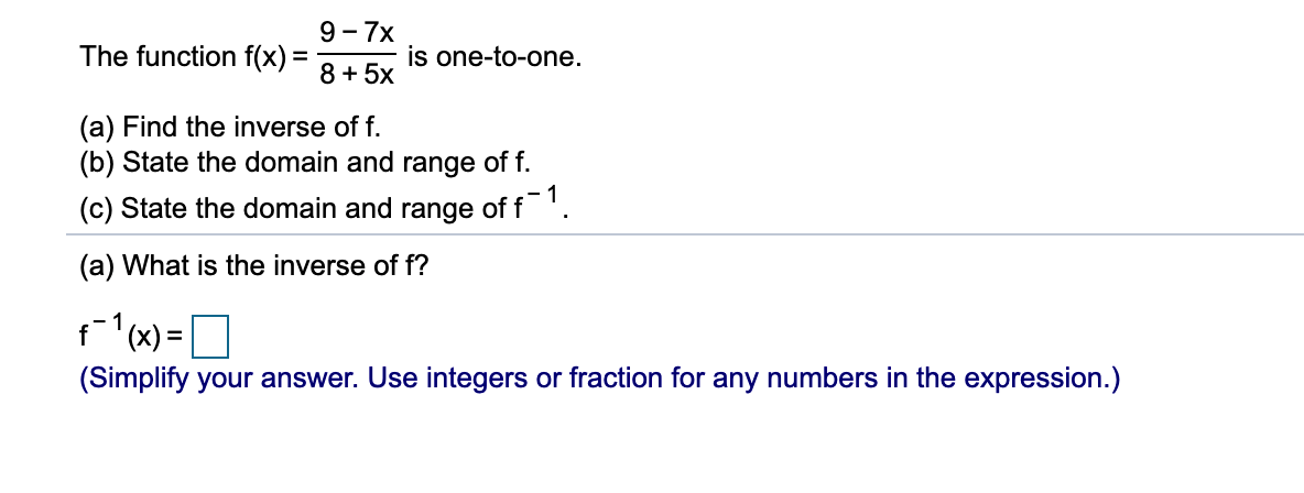 9 - 7x
The function f(x) =
is one-to-one.
8 + 5x
(a) Find the inverse of f.
(b) State the domain and range of f.
(c) State the domain and range of f'.
(a) What is the inverse of f?
f(x) =
%D
(Simplify your answer. Use integers or fraction for any numbers in the expression.)
