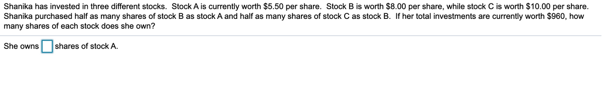 Shanika has invested in three different stocks. Stock A is currently worth $5.50 per share. Stock B is worth $8.00 per share, while stock C is worth $10.00 per share.
Shanika purchased half as many shares of stock B as stock A and half as many shares of stock C as stock B. If her total investments are currently worth $960, how
many shares of each stock does she own?
She owns
shares of stock A.
