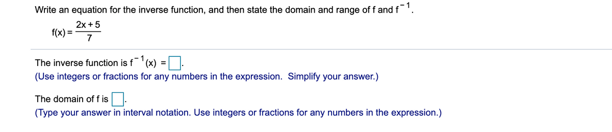 Write an equation for the inverse function, and then state the domain and range of f and f'.
2x + 5
f(x) =
1
The inverse function is f' (x)
(Use integers or fractions for any numbers in the expression. Simplify your answer.)
The domain of f is
(Type your answer in interval notation. Use integers or fractions for any numbers in the expression.)
