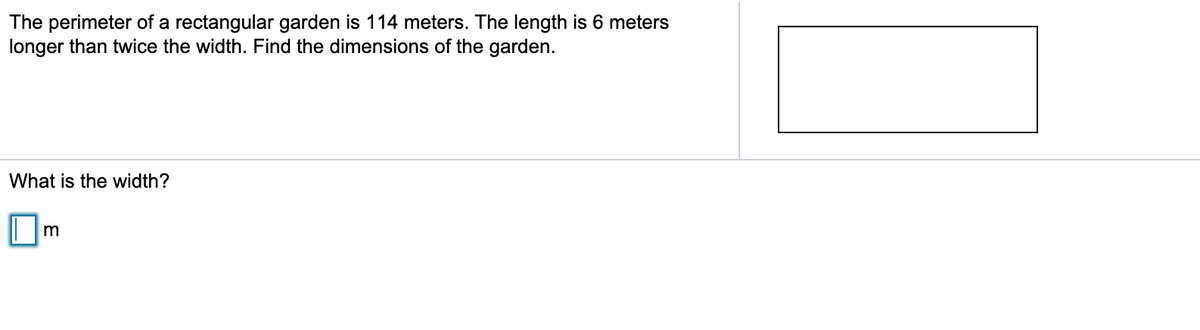 The perimeter of a rectangular garden is 114 meters. The length is 6 meters
longer than twice the width. Find the dimensions of the garden.
What is the width?
m
