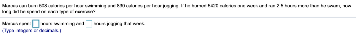 Marcus can burn 508 calories per hour swimming and 830 calories per hour jogging. If he burned 5420 calories one week and ran 2.5 hours more than he swam, how
long did he spend on each type of exercise?
Marcus spent
hours swimming and
hours jogging that week.
(Type integers or decimals.)
