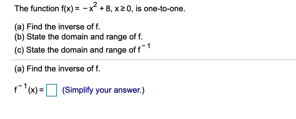 The function f(x) = -x + 8, x20, is one-to-one.
(a) Find the inverse of f.
(b) State the domain and range of f.
(c) State the domain and range of f
(a) Find the inverse of f.
f1(x) =
(Simplify your answer.)
