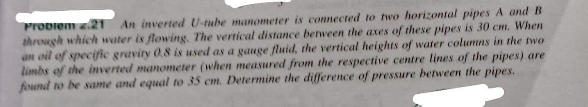 Probiem z.21
through which water is flowing. The vertical distance between the axes of these pipes is 30 cm. When
an oil of speciic gravity 0.8 is used as a gauge fluid, the vertical heights of water columns in the two
limbs of the inverted manometer (when measured from the respective centre lines of the pipes) are
found to be same and equal to 35 cm. Determine the difference of pressure between the pipes.
An inverted U-tube manometer is connected to two horizontal pipes A and B

