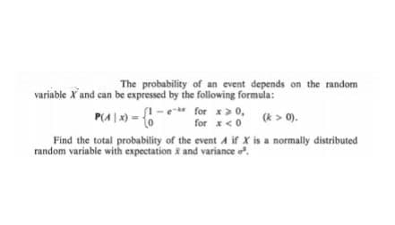 The probability of an event depends on the random
variable X and can be expressed by the following formula:
P(^|x) = {0
1-e for x>0,
for x < 0
(k> 0).
Find the total probability of the event A if X is a normally distributed
random variable with expectation & and variance o