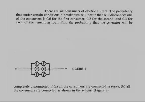 There are six consumers of electric current. The probability
that under certain conditions a breakdown will occur that will disconnect one
of the consumers is 0.6 for the first consumer, 0.2 for the second, and 0.3 for
each of the remaining four. Find the probability that the generator will be
FIGURE 7
completely disconnected if (a) all the consumers are connected in series, (b) all
the consumers are connected as shown in the scheme (Figure 7).
