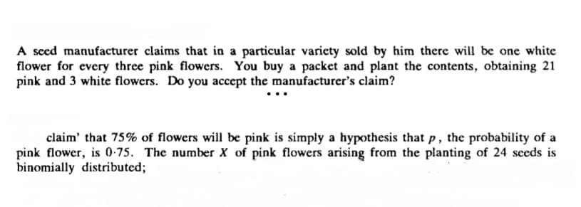A seed manufacturer claims that in a particular variety sold by him there will be one white
flower for every three pink flowers. You buy a packet and plant the contents, obtaining 21
pink and 3 white flowers. Do you accept the manufacturer's claim?
claim' that 75% of flowers will be pink is simply a hypothesis that p, the probability of a
pink flower, is 0-75. The number X of pink flowers arising from the planting of 24 seeds is
binomially distributed;