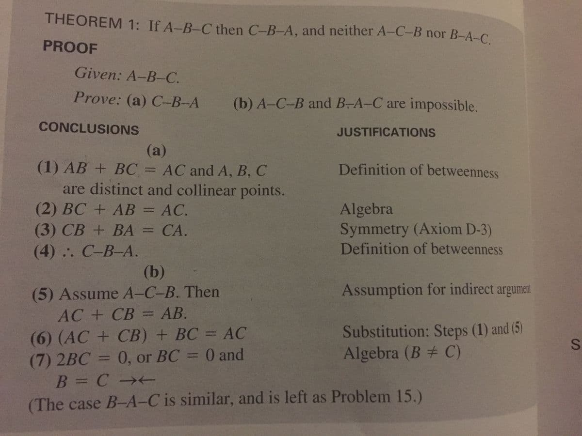 THEOREM 1: If A-B-C then C-B-A, and neither A-C-B nor B-A-C
PROOF
Given: A-B-C.
Prove: (a) C-B-A
(b) A-C-B and B-A-C are impossible.
CONCLUSIONS
JUSTIFICATIONS
(a)
(1) AB + BC = AC and A, B, C
Definition of betweenness
are distinct and collinear points.
(2) BC +AB = AC.
(3) СВ + BА - СА.
(4) :. С-В-А.
Algebra
Symmetry (Axiom D-3)
Definition of betweenness
CA.
(b)
Assumption for indirect argumen
(5) Assume A-C-B. Then
AC + СВ - АВ.
(6) (AC+CB) + BC = AC
(7) 2BC = 0, or BC = 0 and
B = C
Substitution: Steps (1) and (5)
Algebra (B # C)
%3D
(The case B-A-C is similar, and is left as Problem 15.)
SI

