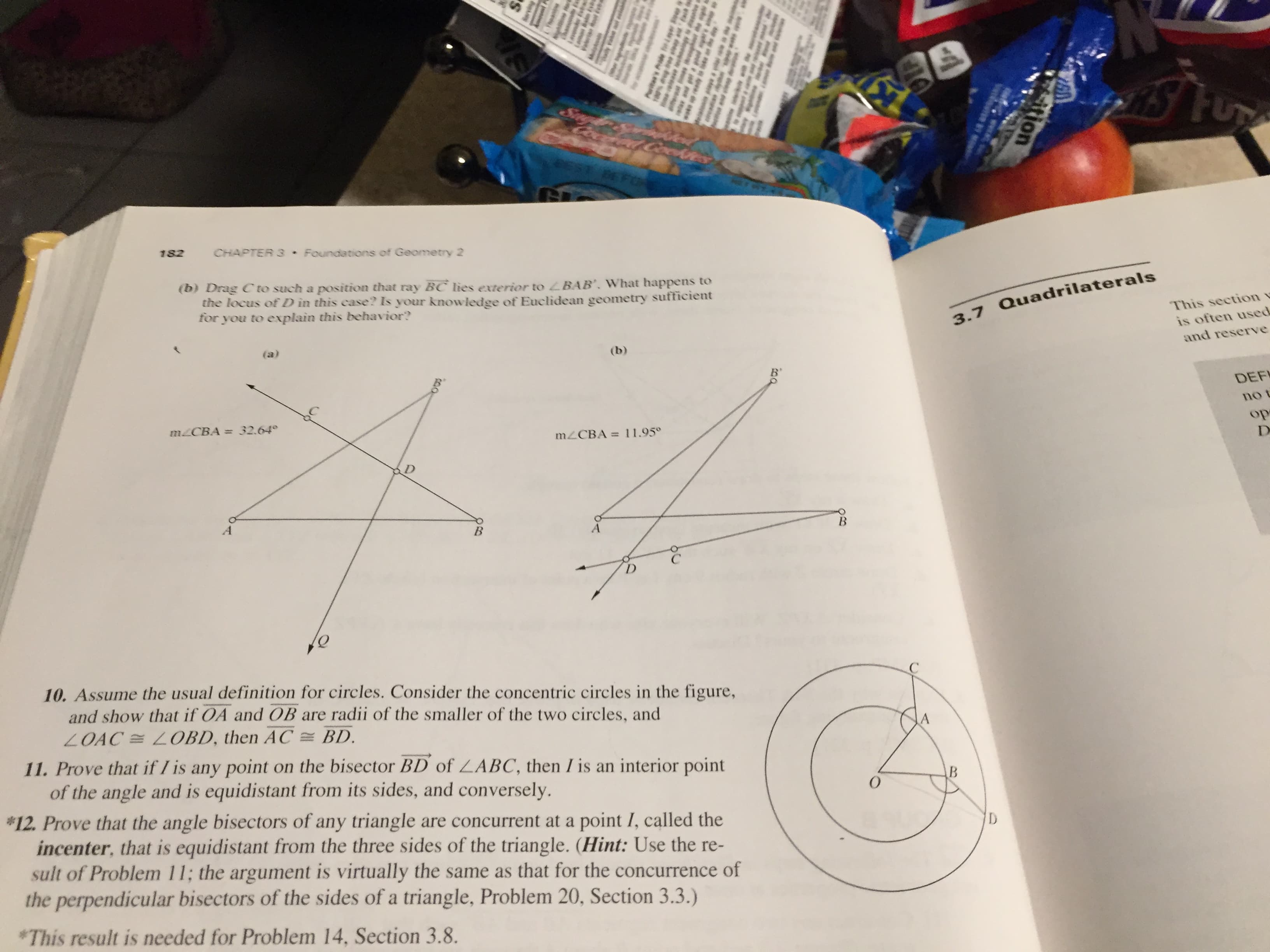 182
CHAPTER 3 Foundations of Geometry 2
(b) Drag Cto such a position that ray BC lies exterior to LBAB', What happens to
the locus of D in this case? Is your knowledge of Euclidean geometry sufficient
for you to explain this behavior?
3.7 Quad
(a)
(b)
MLCBA = 32.64°
%3D
mZCBA = 11.95°
A
B
D.
10. Assume the usual definition for circles. Consider the concentric circles in the figure,
and show that if OA and OB are radii of the smaller of the two circles, and
LOAC =LOBD, then AC = BD.
11. Prove that if I is any point on the bisector BD of LABC, then I is an interior point
of the angle and is equidistant from its sides, and conversely.
*12. Prove that the angle bisectors of any triangle are concurrent at a point I, called the
incenter, that is equidistant from the three sides of the triangle. (Hint: Use the re-
sult of Problem 11; the argument is virtually the same as that for the concurrence of
the perpendicular bisectors of the sides of a triangle, Problem 20, Section 3.3.)
D
*This result is needed for Problem 14, Section 3.8.
