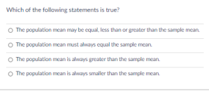Which of the following statements is true?
O The population mean may be equal, less than or greater than the sample mean.
O The population mean must always equal the sample mean.
O The population mean is always greater than the sample mean.
O The population mean is always smaller than the sample mean
