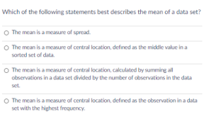 Which of the following statements best describes the mean of a data set?
O The mean is a measure of spread.
O The mean is a measure of central location, defined as the middle value in a
sorted set of data.
O The mean is a measure of central location, calculated by summing all
observations in a data set divided by the number of observations in the data
set.
O The mean is a measure of central location, defined as the observation in a data
set with the highest frequency.
