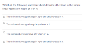 Which of the following statements best describes the slope in the simple
linear regression model of y on x?
O The estimated average change in x per one unit increase in y.
The estimated average change in y when x-1.
The estimated average value of y when x = 0.
The estimated average change in y per one unit increase in x.
