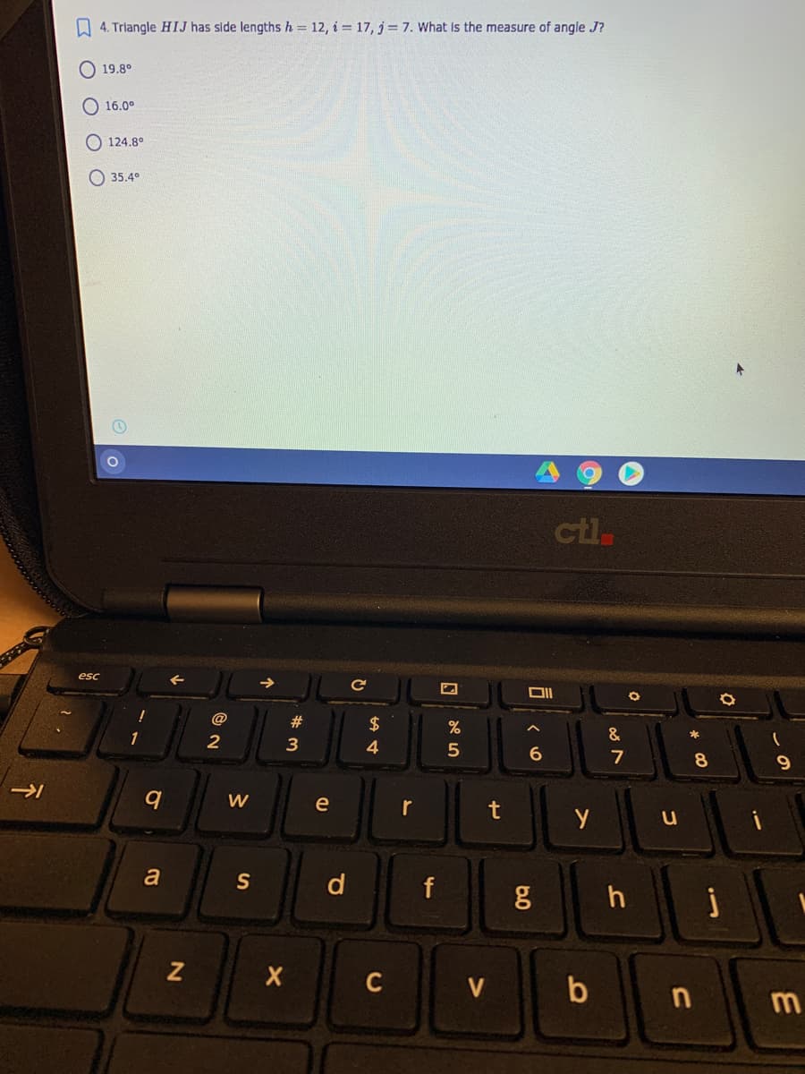 A 4. Triangle HIJ has side lengths h = 12, i = 17, j= 7. What is the measure of angle J?
O 19.8°
O 16.0°
124.8°
O 35,4°
ctl
esc
#3
$
%
2
4
7
8.
W
e
r
t
a
S
d
f
C
V
b
n
10

