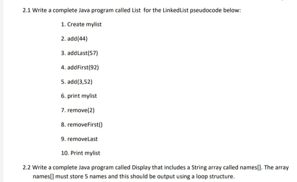 2.1 Write a complete Java program called List for the LinkedList pseudocode below:
1. Create mylist
2. add(44)
3. addLast(57)
4. addFirst(92)
5. add(3,52)
6. print mylist
7. remove(2)
8. removeFirst()
9. removeLast
10. Print mylist
2.2 Write a complete Java program called Display that includes a String array called names[]. The array
names[] must store 5 names and this should be output using a loop structure.
