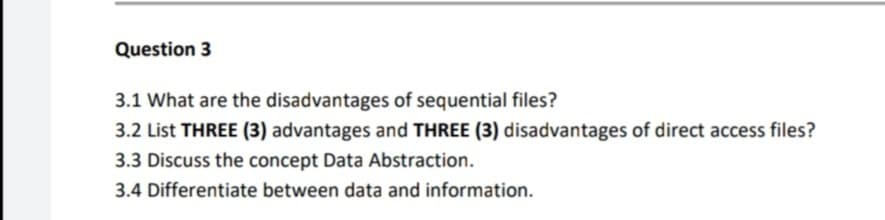 Question 3
3.1 What are the disadvantages of sequential files?
3.2 List THREE (3) advantages and THREE (3) disadvantages of direct access files?
3.3 Discuss the concept Data Abstraction.
3.4 Differentiate between data and information.
