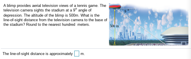 A blimp provides aerial television views of a tennis game. The
television camera sights the stadium at a 9° angle of
depression. The altitude of the blimp is 500m. What is the
line-of-sight distance from the television camera to the base of
the stadium? Round to the nearest hundred meters.
500 m
The line-of-sight distance is approximately
m.
