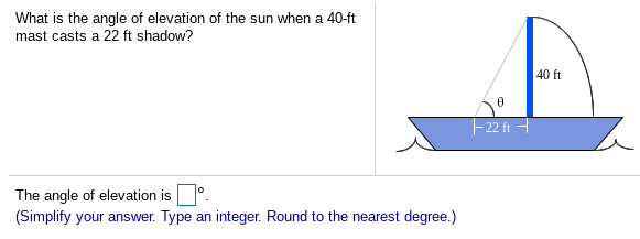 What is the angle of elevation of the sun when a 40-ft
mast casts a 22 ft shadow?
40 ft
22 ft
The angle of elevation is
(Simplify your answer. Type an integer. Round to the nearest degree.)
