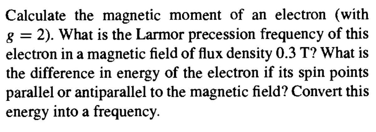 Calculate the magnetic moment of an electron (with
g = 2). What is the Larmor precession frequency of this
electron in a magnetic field of flux density 0.3 T? What is
the difference in energy of the electron if its spin points
parallel or antiparallel to the magnetic field? Convert this
energy into a frequency.
