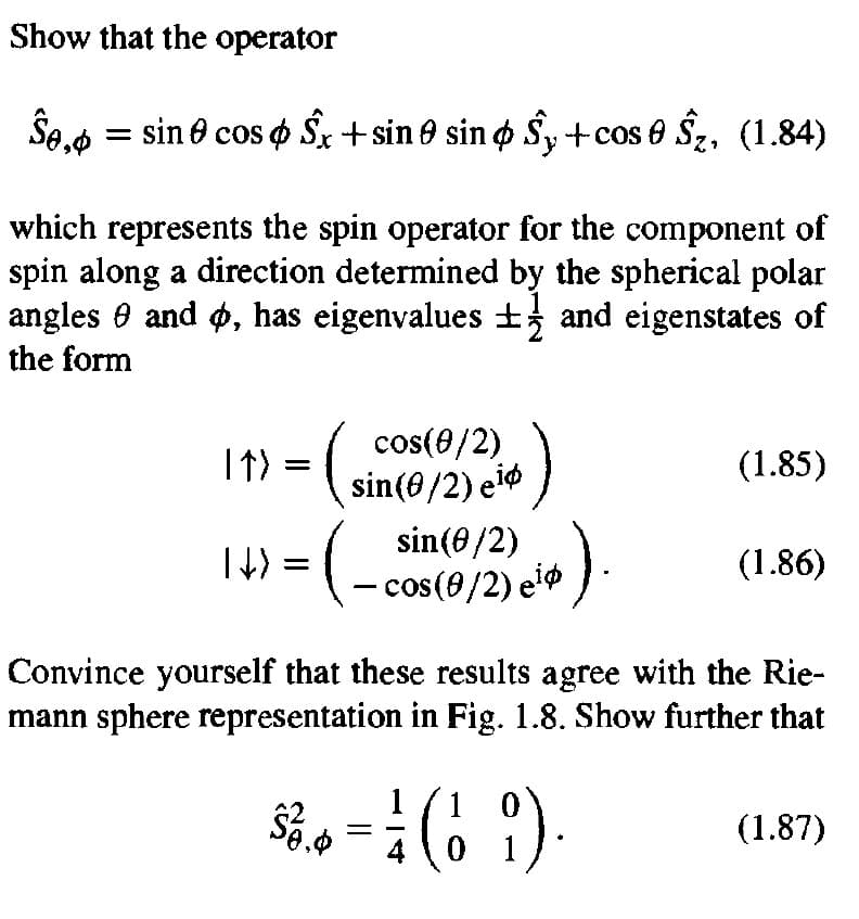 Show that the operator
= sin e cos o Sx + sin 0 sin o Sy +cos 6 Sz, (1.84)
which represents the spin operator for the component of
spin along a direction determined by the spherical polar
angles 0 and ø, has eigenvalues ± and eigenstates of
the form
cos(0/2)
I↑) = ( sin(@/2) e*
eiø )
(1.85)
sin(8/2)
=(- cos(9/2) e*
(1.86)
Convince yourself that these results agree with the Rie-
mann sphere representation in Fig. 1.8. Show further that
1 0
0 1
(1.87)
14
