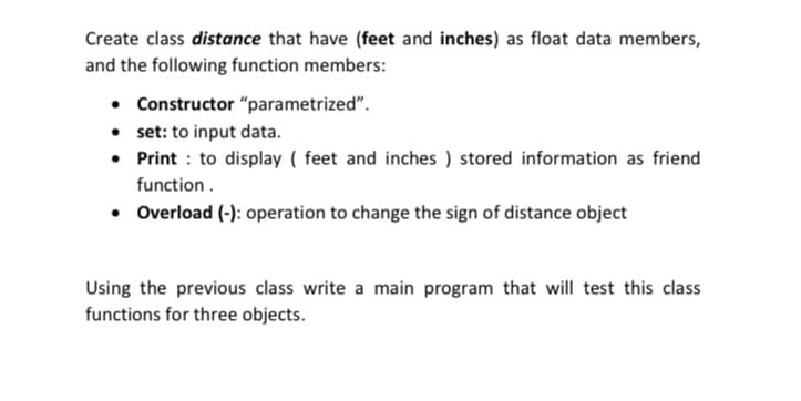 Create class distance that have (feet and inches) as float data members,
and the following function members:
• Constructor "parametrized".
• set: to input data.
• Print : to display ( feet and inches ) stored information as friend
function.
• Overload (-): operation to change the sign of distance object
Using the previous class write a main program that will test this class
functions for three objects.
