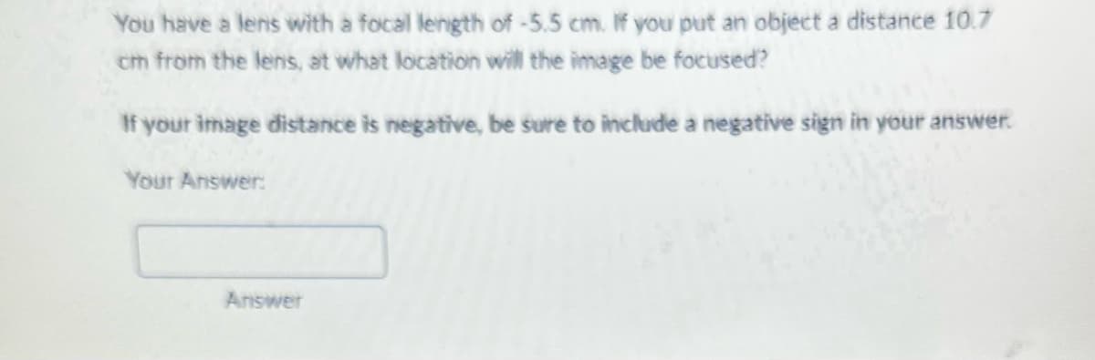 You have a lens with a focal length of -5.5 cm. If you put an object a distance 10.7
cm from the lens, at what location will the image be focused?
If your image distance is negative, be sure to include a negative sign in your answer.
Your Answer:
Answer