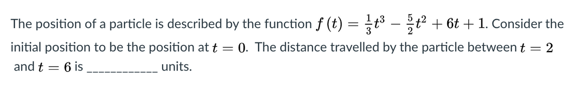 1
The position of a particle is described by the function f (t)
3
t² + 6t + 1. Consider the
2
-
initial position to be the position at t = 0. The distance travelled by the particle between t = 2
and t = 6 is
units.
