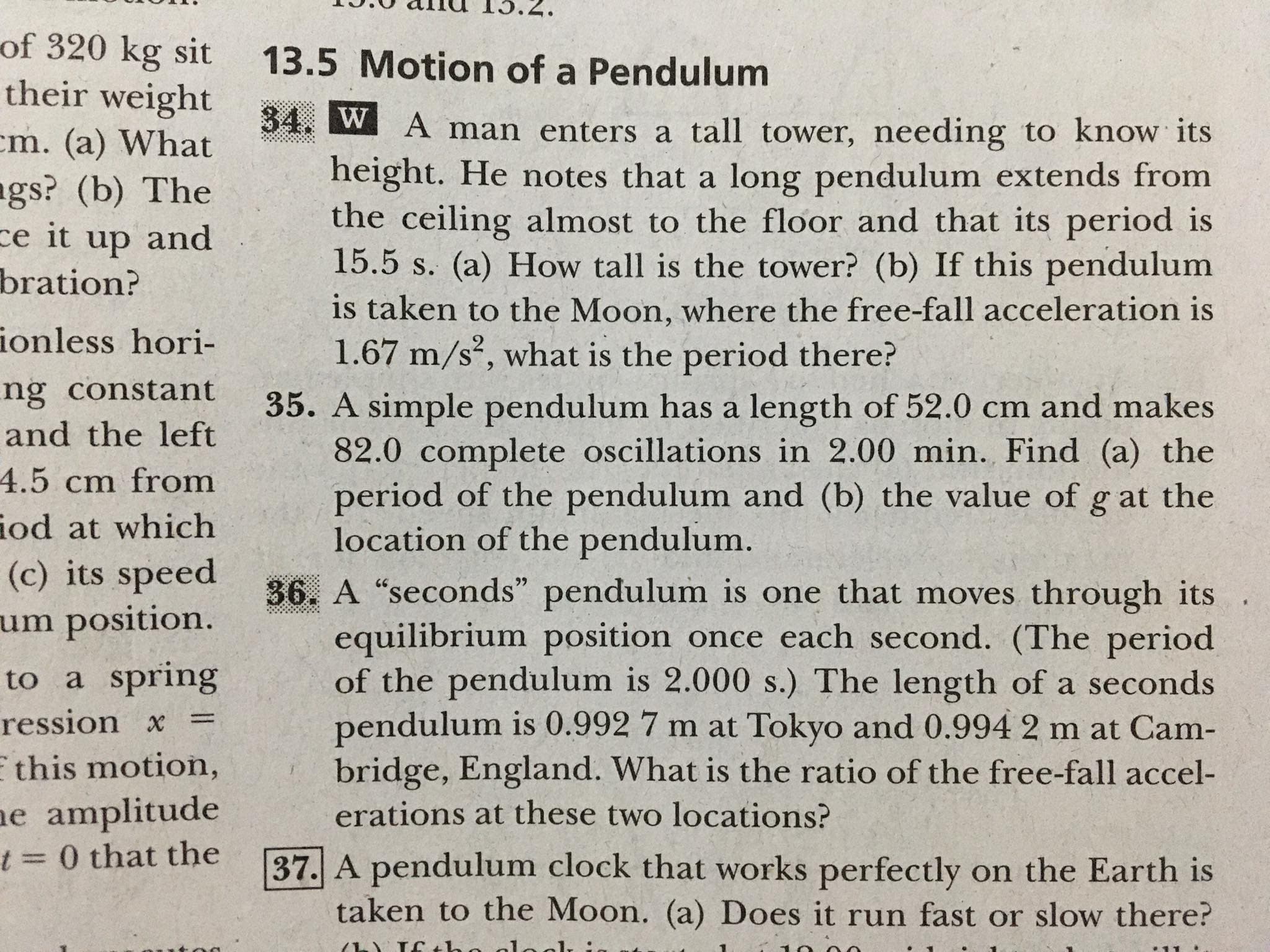 13.
*7'CI N
of 320 kg sit
13.5 Motion of a Pendulum
their weight
cm. (a) What
34. W A man enters a tall tower, needing to know its
ags? (b) The
ce it up and
bration?
height. He notes that a long pendulum extends from
the ceiling almost to the floor and that its period is
15.5 s. (a) How tall is the tower? (b) If this pendulum
is taken to the Moon, where the free-fall acceleration is
1.67 m/s, what is the period there?
ionless hori-
ng constant
and the left
35. A simple pendulum has a length of 52.0 cm and makes
82.0 complete oscillations in 2.00 min. Find (a) the
period of the pendulum and (b) the value of g at the
location of the pendulum.
4.5 cm from
iod at which
(c) its speed
um position.
36. A "seconds" pendulum is one that moves through its
equilibrium position once each second. (The period
of the pendulum is 2.000 s.) The length of a seconds
pendulum is 0.992 7 m at Tokyo and 0.994 2 m at Cam-
bridge, England. What is the ratio of the free-fall accel-
erations at these two locations?
to a spring
ression x =
E this motion,
ne amplitude
t 3D 0 that the
37. A pendulum clock that works perfectly on the Earth is
taken to the Moon. (a) Does it run fast or slow there?
