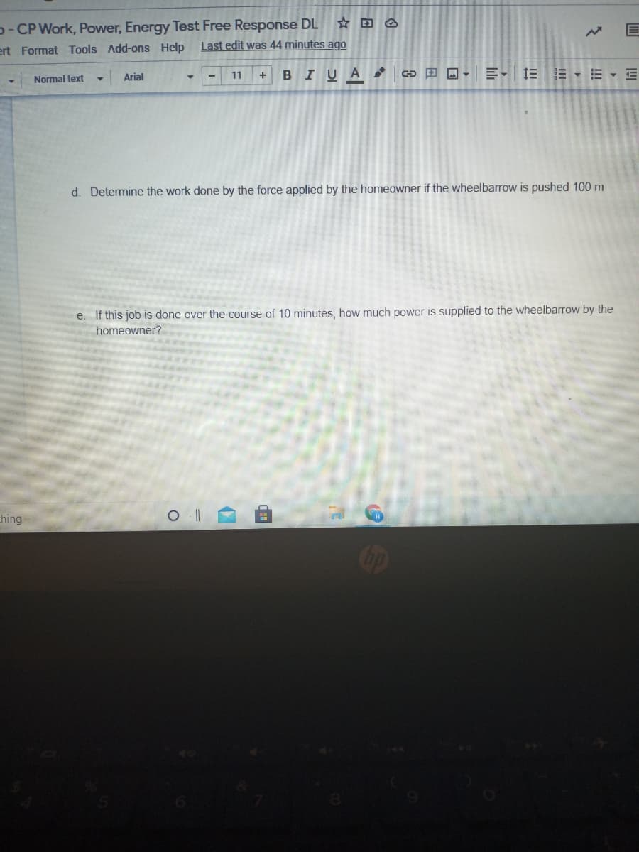 D- CP Work, Power, Energy Test Free Response DL
Last edit was 44 minutes ago
ert Format Tools Add-ons Help
Arial
11
BIUA
1EE - E E
Normal text
d. Determine the work done by the force applied by the homeowner if the wheelbarrow is pushed 100 m
e. If this job is done over the course of 10 minutes, how much power is supplied to the wheelbarrow by the
homeowner?
hing
op
