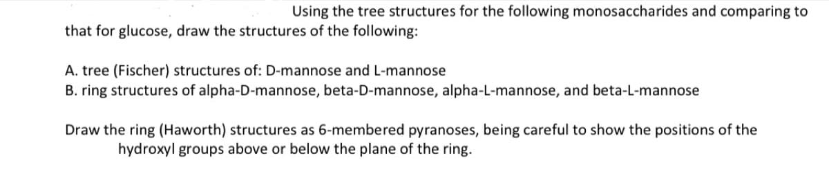 Using the tree structures for the following monosaccharides and comparing to
that for glucose, draw the structures of the following:
A. tree (Fischer) structures of: D-mannose and L-mannose
B. ring structures of alpha-D-mannose, beta-D-mannose, alpha-L-mannose, and beta-L-mannose
Draw the ring (Haworth) structures as 6-membered pyranoses, being careful to show the positions of the
hydroxyl groups above or below the plane of the ring.