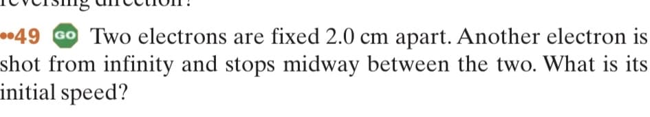 49 Go Two electrons are fixed 2.0 cm apart. Another electron is
shot from infinity and stops midway between the two. What is its
initial speed?