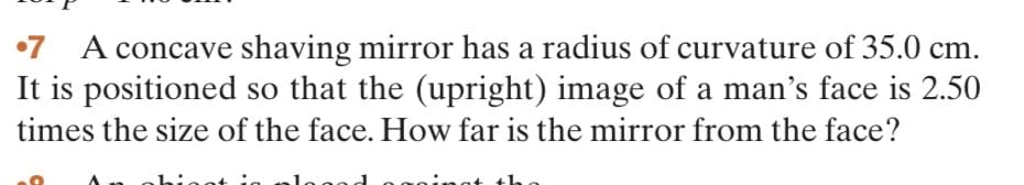 7 A concave shaving mirror has a radius of curvature of 35.0 cm.
It is positioned so that the (upright) image of a man's face is 2.50
times the size of the face. How far is the mirror from the face?