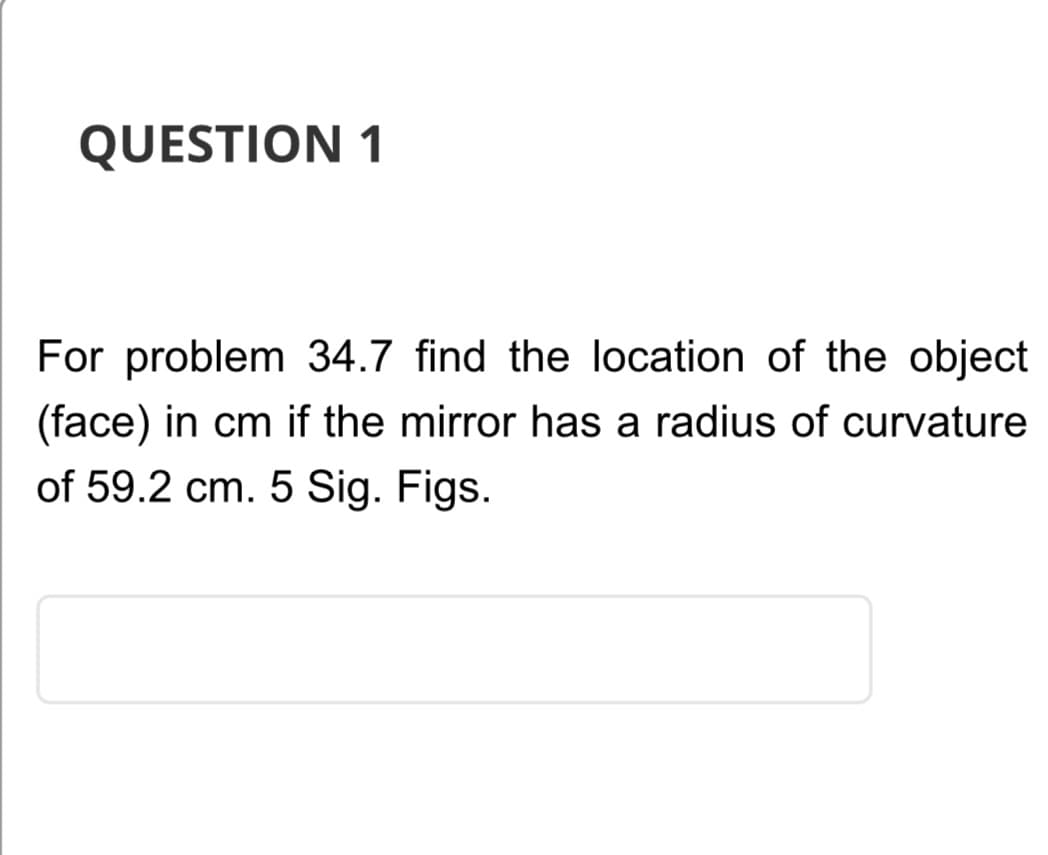 QUESTION 1
For problem 34.7 find the location of the object
(face) in cm if the mirror has a radius of curvature
of 59.2 cm. 5 Sig. Figs.
