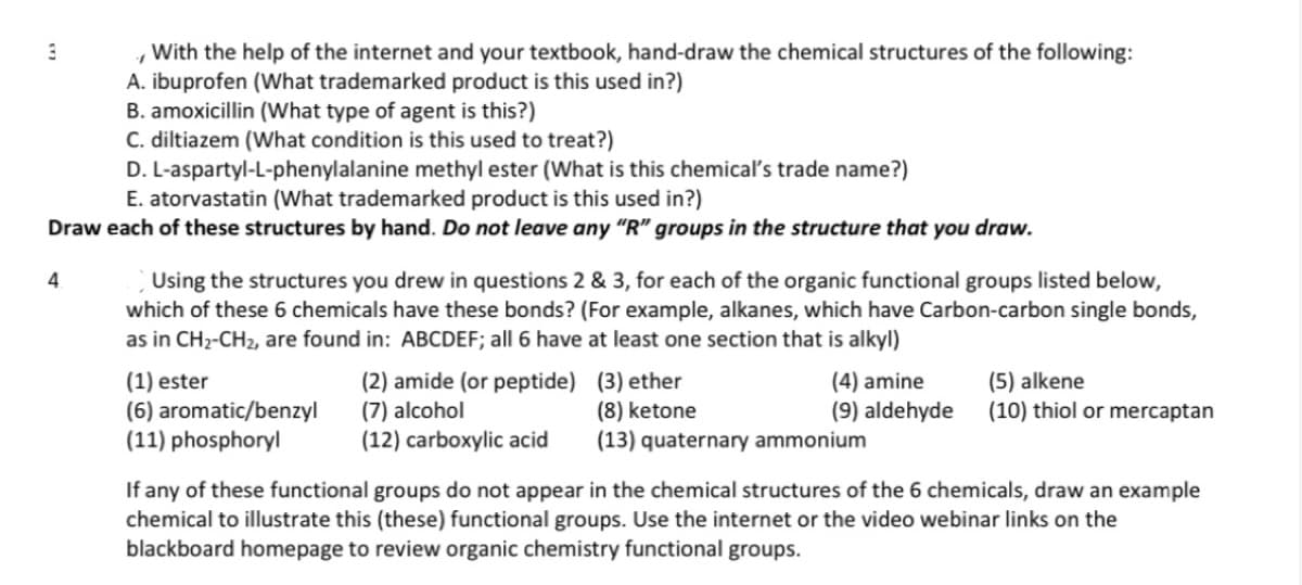 With the help of the internet and your textbook, hand-draw the chemical structures of the following:
A. ibuprofen (What trademarked product is this used in?)
B. amoxicillin (What type of agent is this?)
C. diltiazem (What condition is this used to treat?)
D. L-aspartyl-L-phenylalanine methyl ester (What is this chemical's trade name?)
E. atorvastatin (What trademarked product is this used in?)
Draw each of these structures by hand. Do not leave any "R" groups in the structure that you draw.
3
4
Using the structures you drew in questions 2 & 3, for each of the organic functional groups listed below,
which of these 6 chemicals have these bonds? (For example, alkanes, which have Carbon-carbon single bonds,
as in CH₂-CH2, are found in: ABCDEF; all 6 have at least one section that is alkyl)
(1) ester
(6) aromatic/benzyl
(11) phosphoryl
(2) amide (or peptide)
(7) alcohol
(12) carboxylic acid
(4) amine
(9) aldehyde
(3) ether
(8) ketone
(13) quaternary ammonium
(5) alkene
(10) thiol or mercaptan
If any of these functional groups do not appear in the chemical structures of the 6 chemicals, draw an example
chemical to illustrate this (these) functional groups. Use the internet or the video webinar links on the
blackboard homepage to review organic chemistry functional groups.