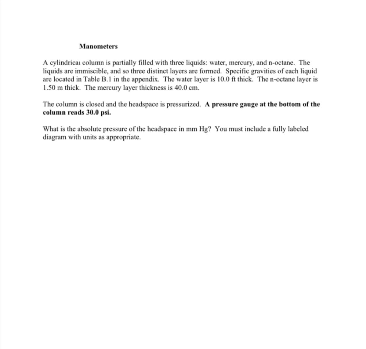 Manometers
A cylindrical column is partially filled with three liquids: water, mercury, and n-octane. The
liquids are immiscible, and so three distinct layers are formed. Specific gravities of each liquid
are located in Table B.1 in the appendix. The water layer is 10.0 ft thick. The n-octane layer is
1.50 m thick. The mercury layer thickness is 40.0 cm.
The column is closed and the headspace is pressurized. A pressure gauge at the bottom of the
column reads 30.0 psi.
What is the absolute pressure of the headspace in mm Hg? You must include a fully labeled
diagram with units as appropriate.