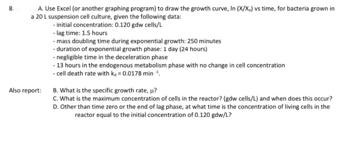 8.
A. Use Excel (or another graphing program) to draw the growth curve, In (X/X.) vs time, for bacteria grown in
a 20 L suspension cell culture, given the following data:
- initial concentration: 0.120 gdw cells/L
Also report:
- lag time: 1.5 hours
- mass doubling time during exponential growth: 250 minutes
- duration of exponential growth phase: 1 day (24 hours)
- negligible time in the deceleration phase
- 13 hours in the endogenous metabolism phase with no change in cell concentration
- cell death rate with k = 0.0178 min -¹.
B. What is the specific growth rate, µ?
C. What is the maximum concentration of cells in the reactor? (gdw cells/L) and when does this occur?
D. Other than time zero or the end of lag phase, at what time is the concentration of living cells in the
reactor equal to the initial concentration of 0.120 gdw/L?