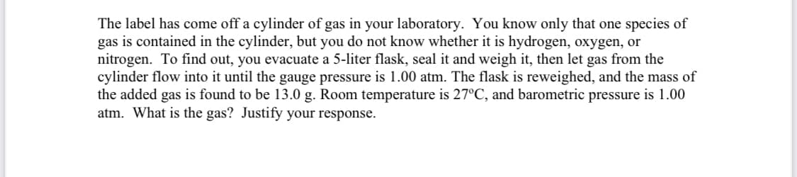 The label has come off a cylinder of gas in your laboratory. You know only that one species of
gas is contained in the cylinder, but you do not know whether it is hydrogen, oxygen, or
nitrogen. To find out, you evacuate a 5-liter flask, seal it and weigh it, then let gas from the
cylinder flow into it until the gauge pressure is 1.00 atm. The flask is reweighed, and the mass of
the added gas is found to be 13.0 g. Room temperature is 27°C, and barometric pressure is 1.00
atm. What is the gas? Justify your response.