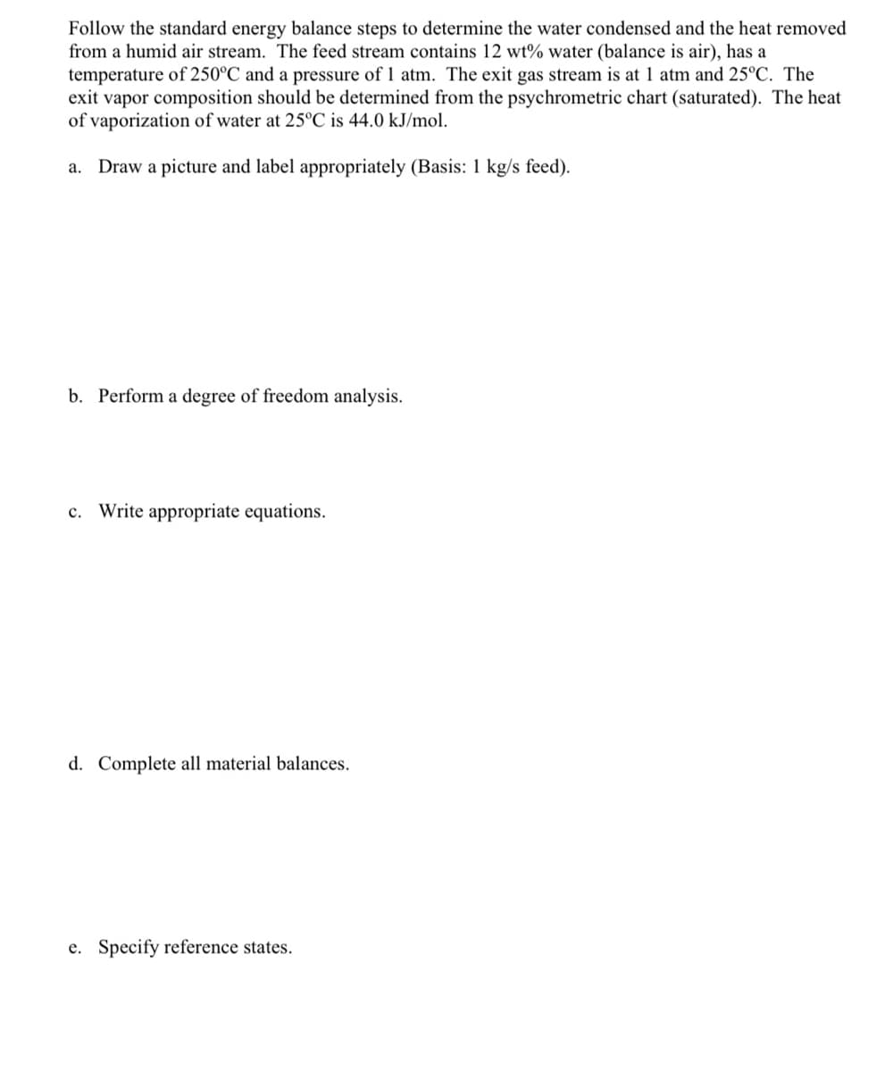 Follow the standard energy balance steps to determine the water condensed and the heat removed
from a humid air stream. The feed stream contains 12 wt% water (balance is air), has a
temperature of 250°C and a pressure of 1 atm. The exit gas stream is at 1 atm and 25°C. The
exit vapor composition should be determined from the psychrometric chart (saturated). The heat
of vaporization of water at 25°C is 44.0 kJ/mol.
Draw a picture and label appropriately (Basis: 1 kg/s feed).
a.
b. Perform a degree of freedom analysis.
c. Write appropriate equations.
d. Complete all material balances.
e. Specify reference states.