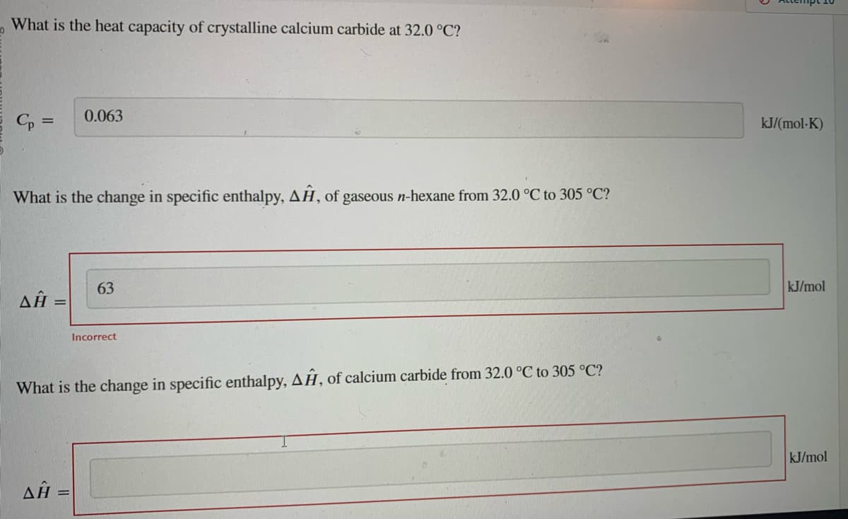 What is the heat capacity of crystalline calcium carbide at 32.0 °C?
Cp =
What is the change in specific enthalpy, AĤ, of gaseous n-hexane from 32.0 °C to 305 °C?
Δῇ
0.063
Δῇ
63
Incorrect
What is the change in specific enthalpy, AĤ, of calcium carbide from 32.0 °C to 305 °C?
kJ/(mol-K)
kJ/mol
kJ/mol