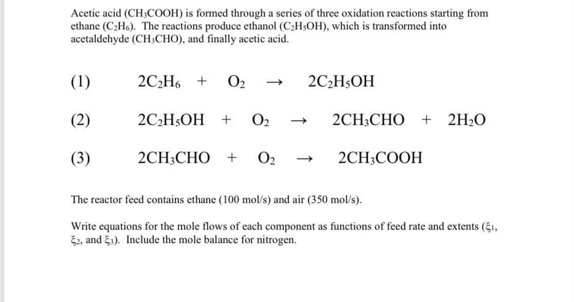 Acetic acid (CH3COOH) is formed through a series of three oxidation reactions starting from
ethane (C₂H6). The reactions produce ethanol (C₂H5OH), which is transformed into
acetaldehyde (CH3CHO), and finally acetic acid.
(1)
(2)
(3)
2C₂H6 + 0₂
2C₂H5OH
+ 0₂
2CH3CHO + 0₂
2C₂H5OH
2CH3CHO + 2H₂O
2CH3COOH
The reactor feed contains ethane (100 mol/s) and air (350 mol/s).
Write equations for the mole flows of each component as functions of feed rate and extents (1,
2, and 3). Include the mole balance for nitrogen.