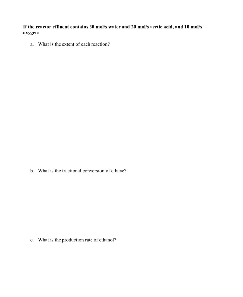 If the reactor effluent contains 30 mol/s water and 20 mol/s acetic acid, and 10 mol/s
oxygen:
a. What is the extent of each reaction?
b. What is the fractional conversion of ethane?
c. What is the production rate of ethanol?