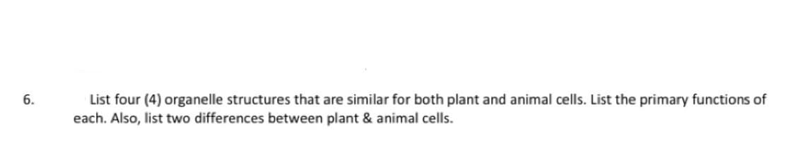 6.
List four (4) organelle structures that are similar for both plant and animal cells. List the primary functions of
each. Also, list two differences between plant & animal cells.